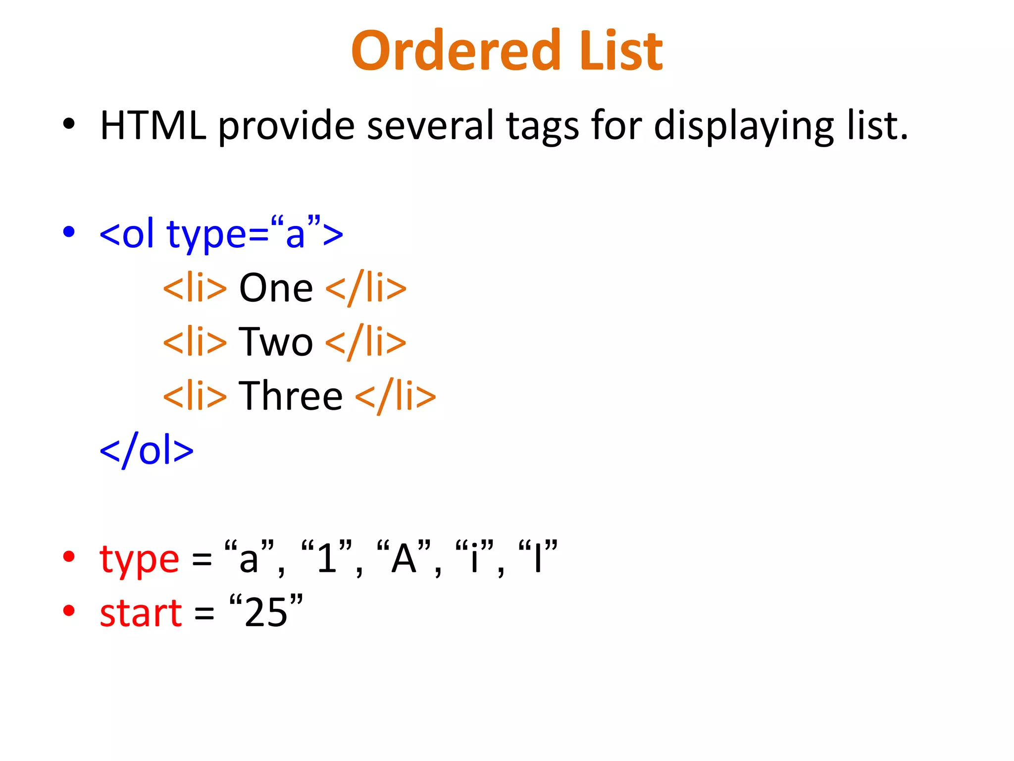 Ordered List
• HTML provide several tags for displaying list.
• <ol type=“a”>
<li> One </li>
<li> Two </li>
<li> Three </li>
</ol>
• type = “a”, “1”, “A”, “i”, “I”
• start = “25”
 