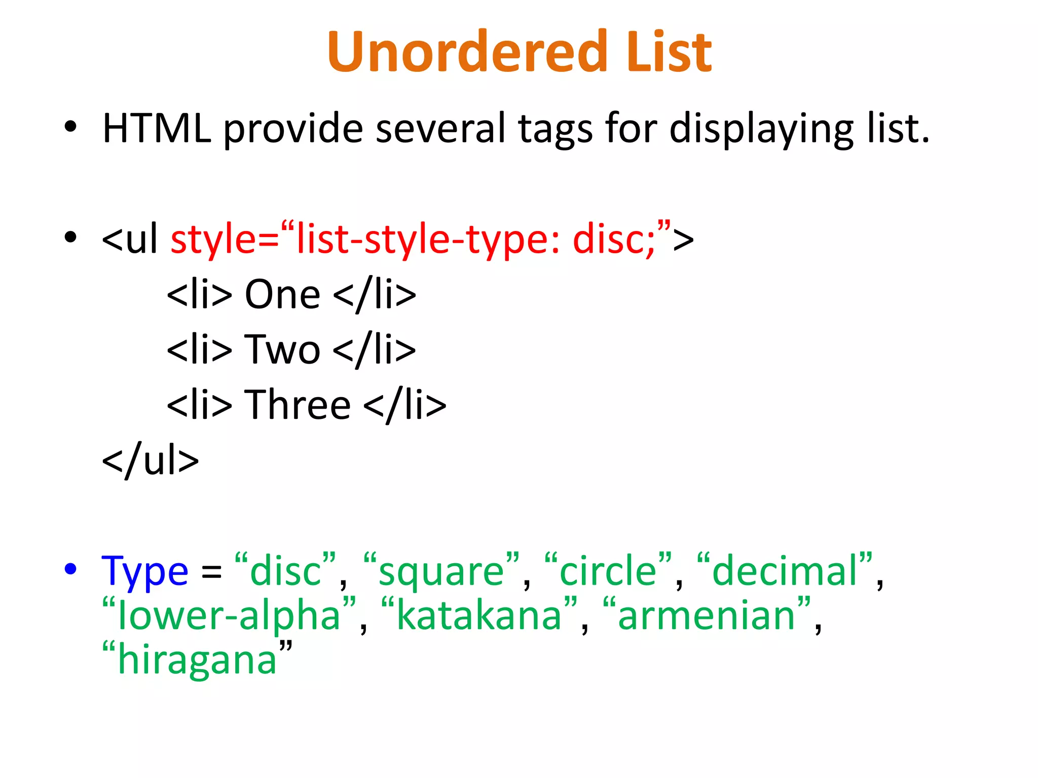 Unordered List
• HTML provide several tags for displaying list.
• <ul style=“list-style-type: disc;”>
<li> One </li>
<li> Two </li>
<li> Three </li>
</ul>
• Type = “disc”, “square”, “circle”, “decimal”,
“Iower-alpha”, “katakana”, “armenian”,
“hiragana”
 