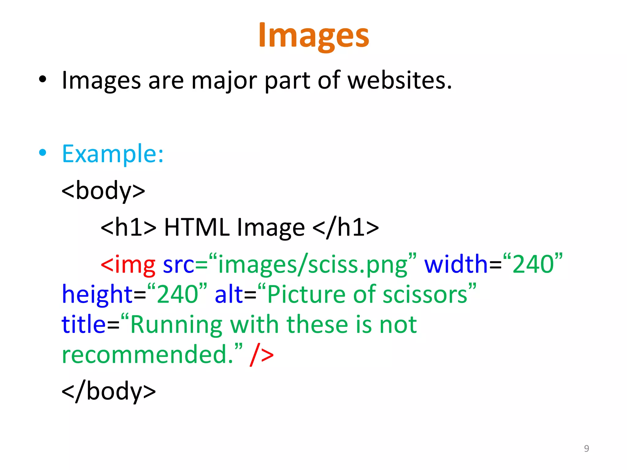 Images
• Images are major part of websites.
• Example:
<body>
<h1> HTML Image </h1>
<img src=“images/sciss.png” width=“240”
height=“240” alt=“Picture of scissors”
title=“Running with these is not
recommended.” />
</body>
9
 