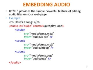 EMBEDDING AUDIO
• HTML5 provides the simple powerful feature of adding
audio files on your web page.
• Example:
<p> Here’s a song: </p>
<audio id=“audio” controls autoplay loop>
<source
src=“media/song.m4a”
type=“audio/x-acc” />
<source
src=“media/song.mp3”
type=“audio/mpeg” />
<source
src=“media/song.ogg”
type=“audio/ogg” />
</audio>
17
 