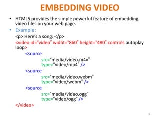 EMBEDDING VIDEO
• HTML5 provides the simple powerful feature of embedding
video files on your web page.
• Example:
<p> Here’s a song: </p>
<video id=“video” widht=“860” height=“480” controls autoplay
loop>
<source
src=“media/video.m4v”
type=“video/mp4” />
<source
src=“media/video.webm”
type=“video/webm” />
<source
src=“media/video.ogg”
type=“video/ogg” />
</video>
19
 
