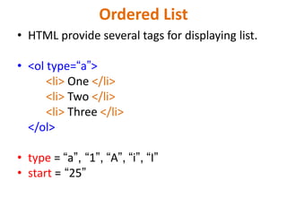 Ordered List
• HTML provide several tags for displaying list.
• <ol type=“a”>
<li> One </li>
<li> Two </li>
<li> Three </li>
</ol>
• type = “a”, “1”, “A”, “i”, “I”
• start = “25”
 