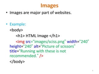 Images
• Images are major part of websites.
• Example:
<body>
<h1> HTML Image </h1>
<img src=“images/sciss.png” width=“240”
height=“240” alt=“Picture of scissors”
title=“Running with these is not
recommended.” />
</body>
9
 