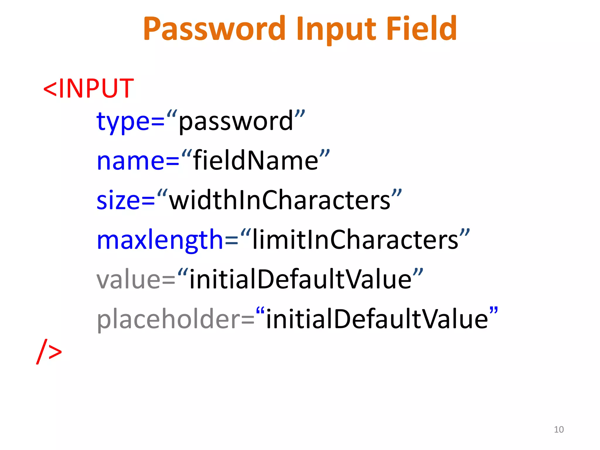 10 Password Input Field <INPUT type=“password” name=“fieldName” size=“widthInCharacters” maxlength=“limitInCharacters” value=“initialDefaultValue” placeholder=“initialDefaultValue” /> 