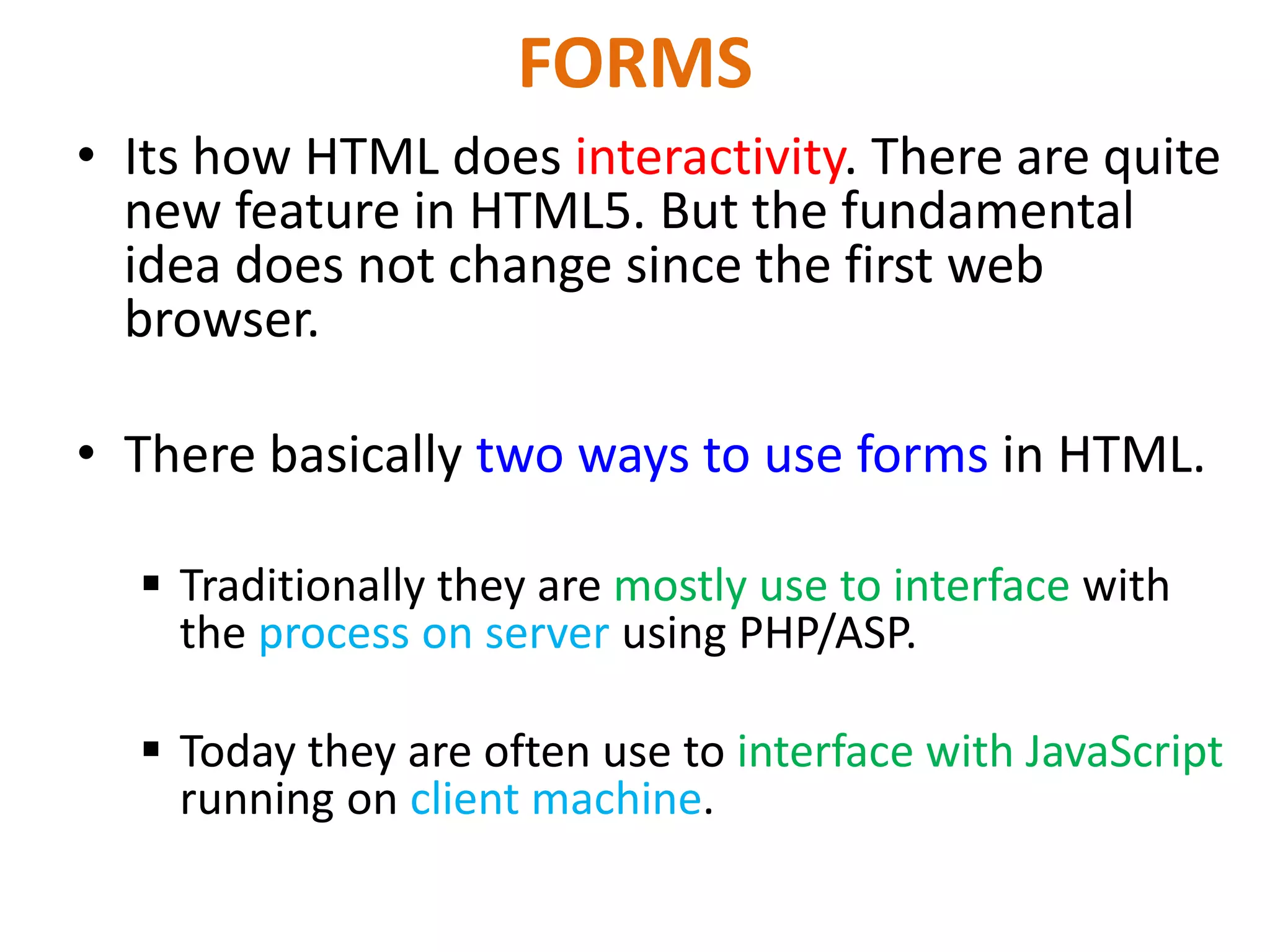 FORMS • Its how HTML does interactivity. There are quite new feature in HTML5. But the fundamental idea does not change since the first web browser. • There basically two ways to use forms in HTML.  Traditionally they are mostly use to interface with the process on server using PHP/ASP.  Today they are often use to interface with JavaScript running on client machine. 