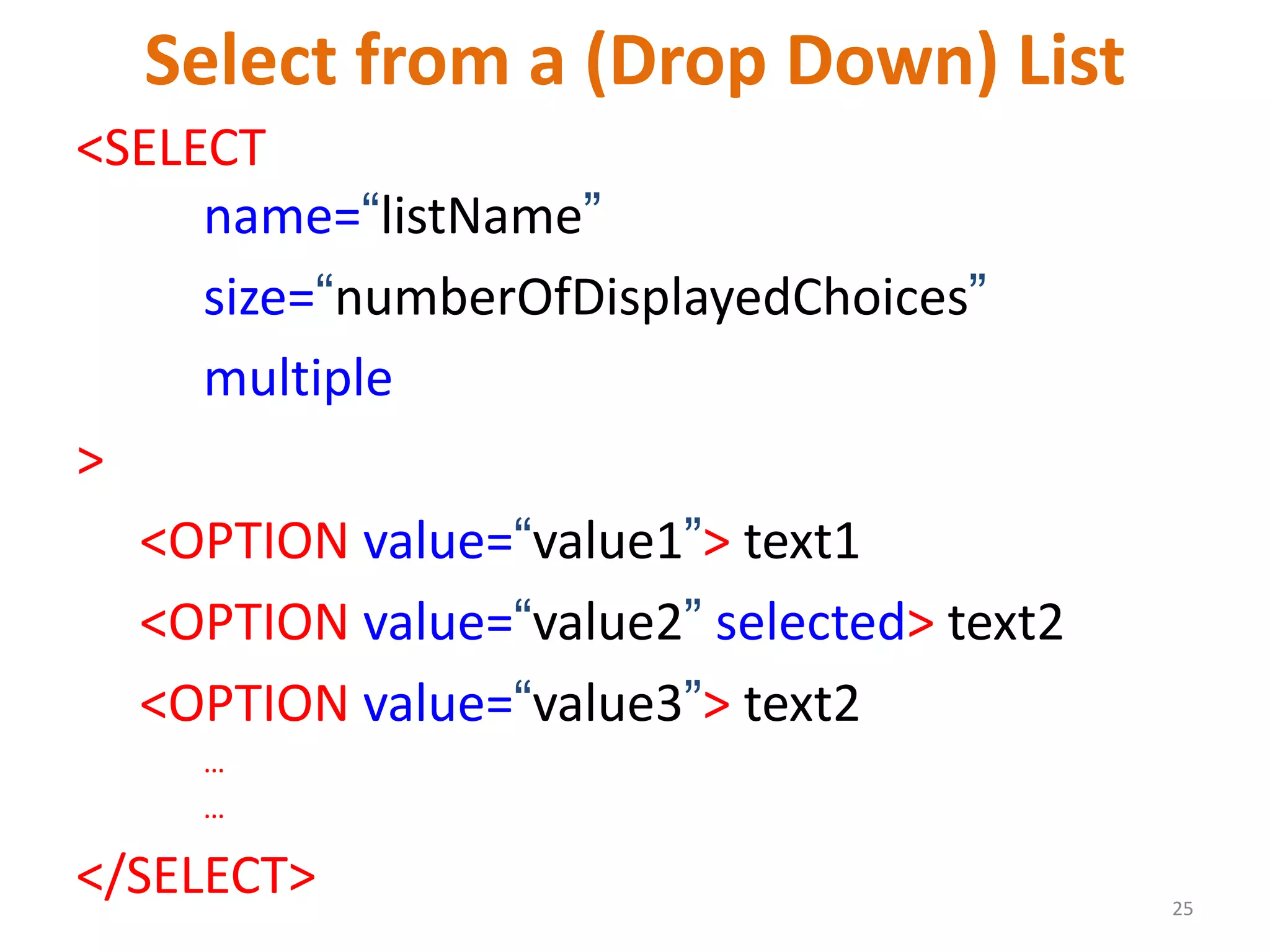 25 Select from a (Drop Down) List <SELECT name=“listName” size=“numberOfDisplayedChoices” multiple > <OPTION value=“value1”> text1 <OPTION value=“value2” selected> text2 <OPTION value=“value3”> text2 … … </SELECT> 