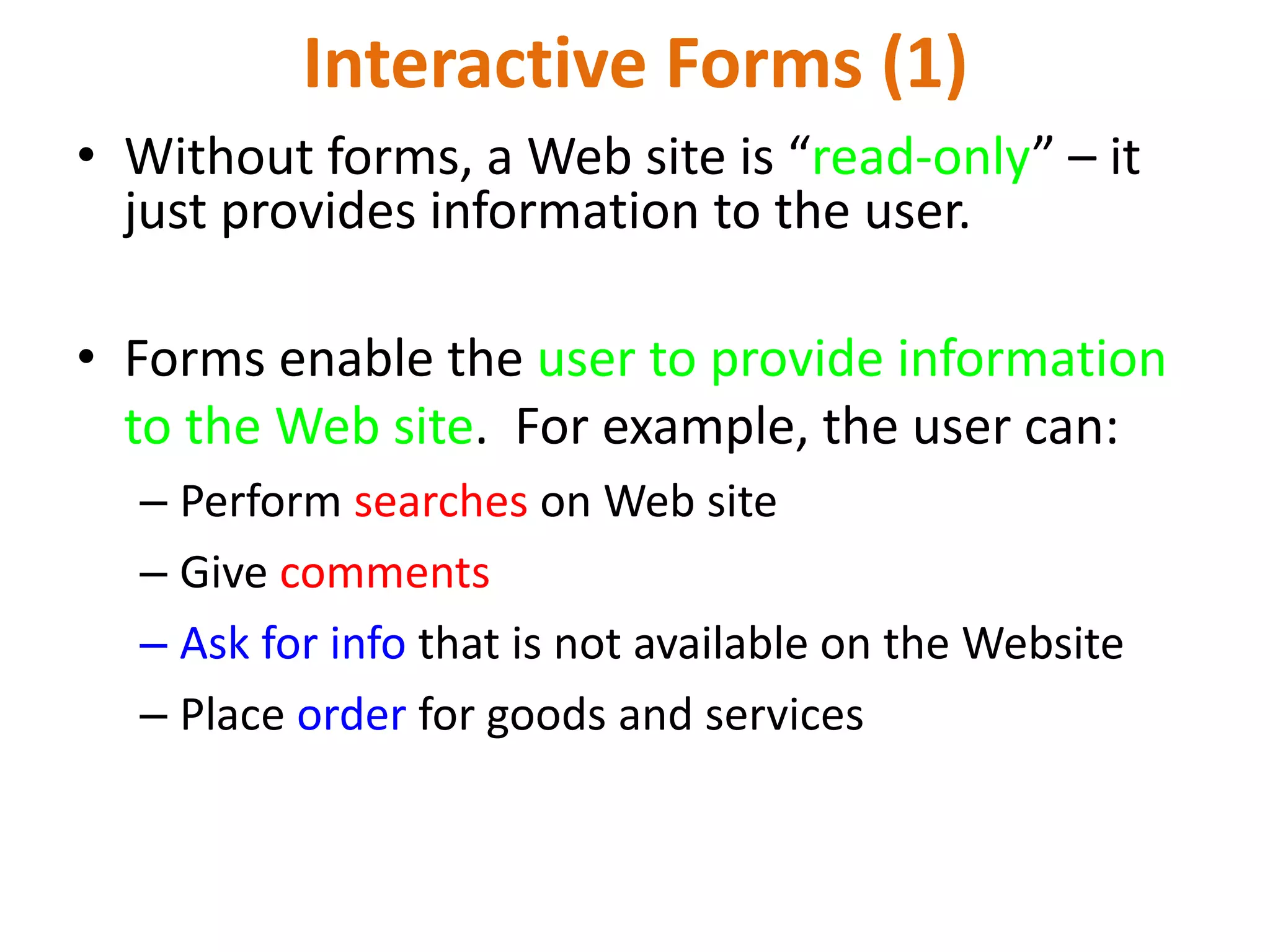 Interactive Forms (1) • Without forms, a Web site is “read-only” – it just provides information to the user. • Forms enable the user to provide information to the Web site. For example, the user can: – Perform searches on Web site – Give comments – Ask for info that is not available on the Website – Place order for goods and services 