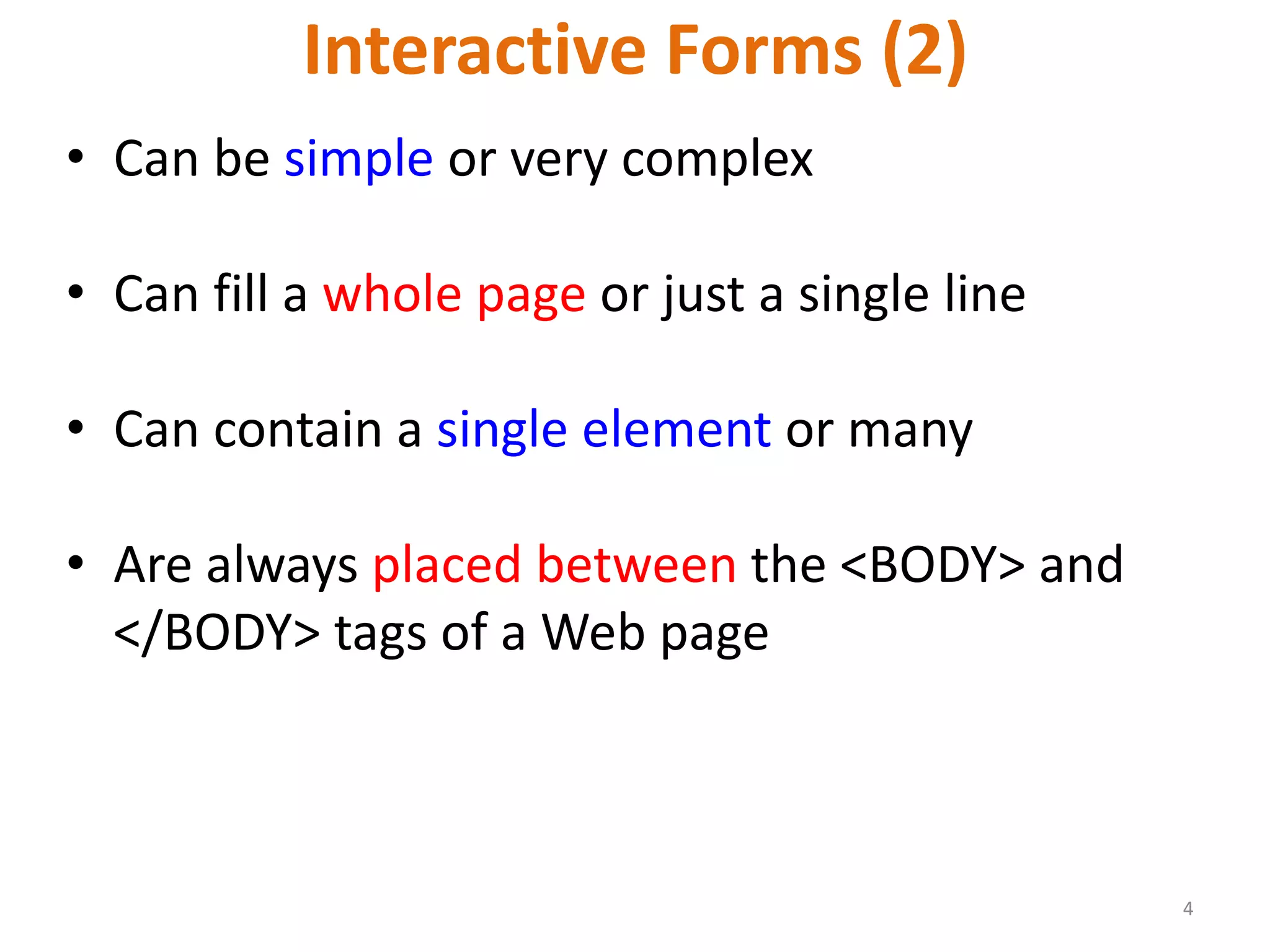 4 Interactive Forms (2) • Can be simple or very complex • Can fill a whole page or just a single line • Can contain a single element or many • Are always placed between the <BODY> and </BODY> tags of a Web page 