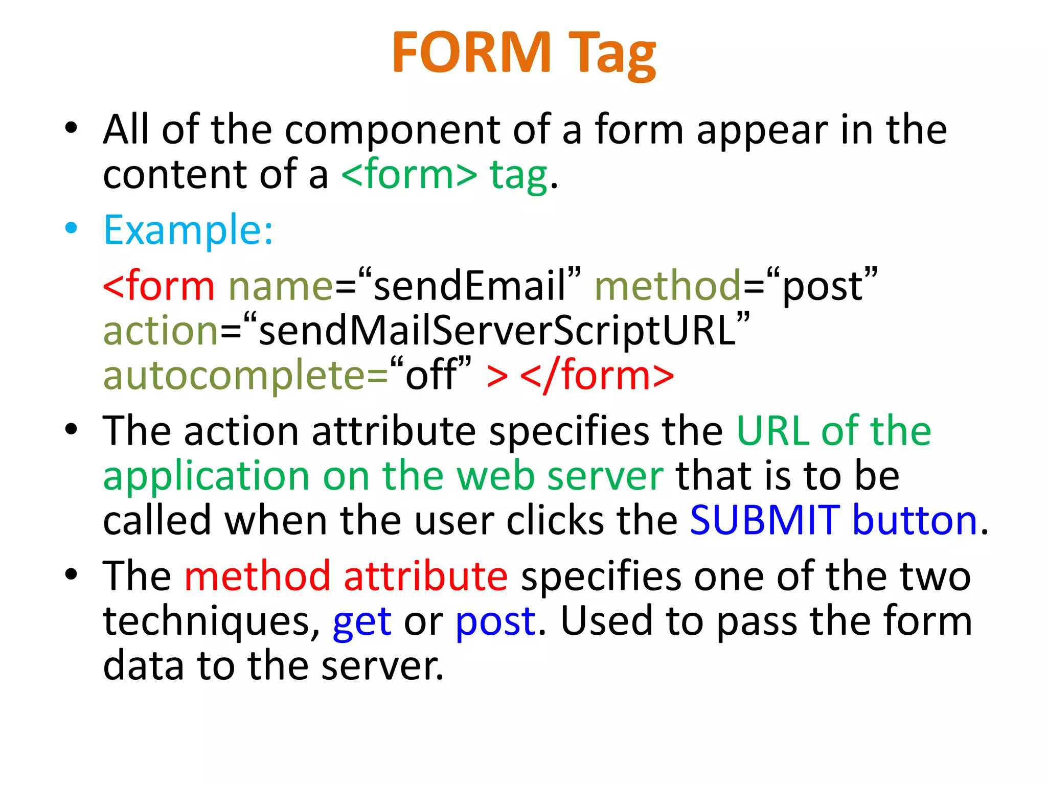 FORM Tag • All of the component of a form appear in the content of a <form> tag. • Example: <form name=“sendEmail” method=“post” action=“sendMailServerScriptURL” autocomplete=“off” > </form> • The action attribute specifies the URL of the application on the web server that is to be called when the user clicks the SUBMIT button. • The method attribute specifies one of the two techniques, get or post. Used to pass the form data to the server. 