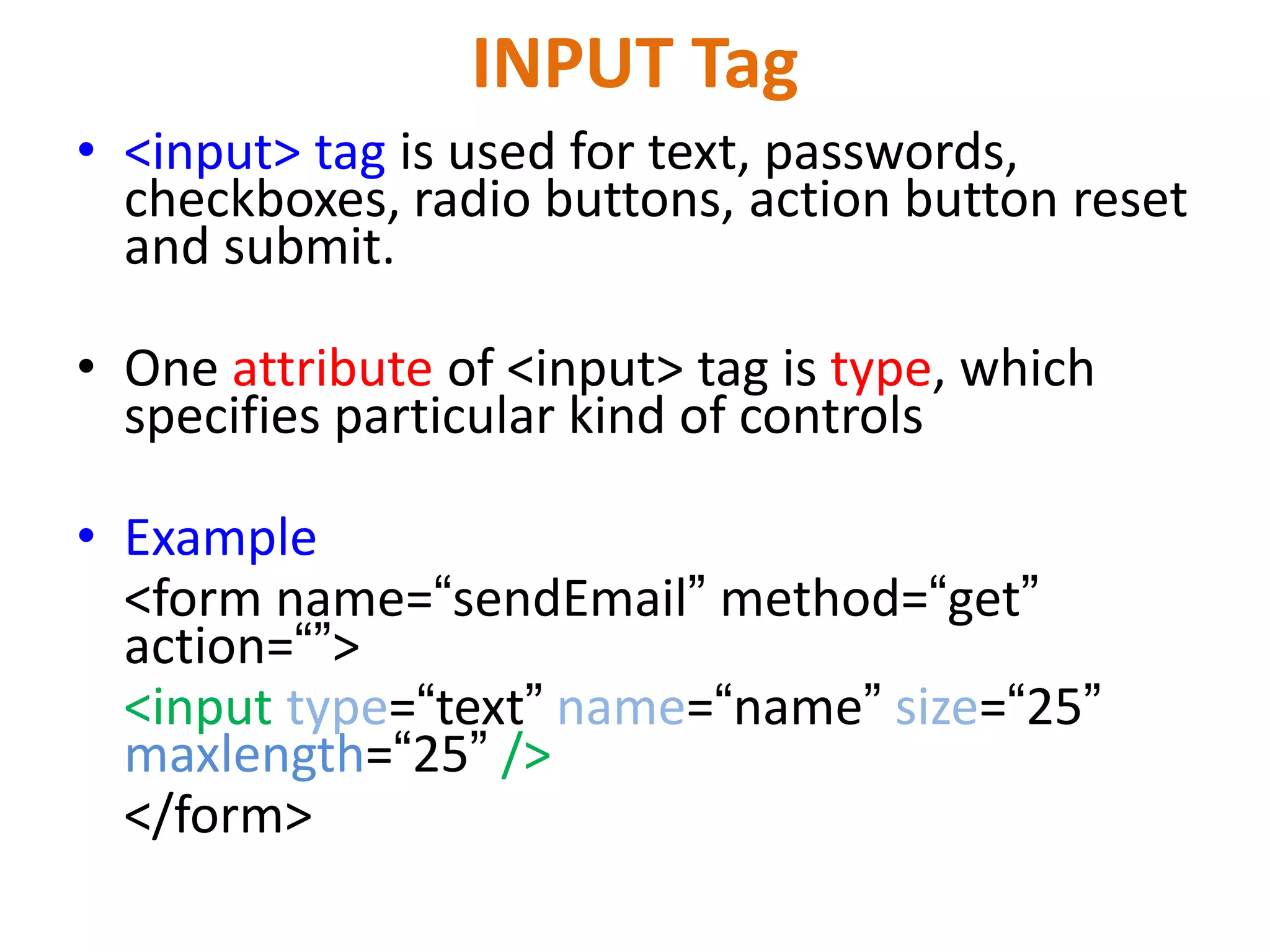 INPUT Tag • <input> tag is used for text, passwords, checkboxes, radio buttons, action button reset and submit. • One attribute of <input> tag is type, which specifies particular kind of controls • Example <form name=“sendEmail” method=“get” action=“”> <input type=“text” name=“name” size=“25” maxlength=“25” /> </form> 