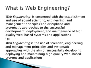 Web Engineering is concerned with the establishment
and use of sound scientific, engineering, and
management principles and disciplined and
systematic approaches to the successful
development, deployment, and maintenance of high
quality Web-based systems and applications
OR
Web Engineering is the use of scientific, engineering
and management principles and systematic
approaches with the aim of successfully developing,
deploying and maintaining high quality Web-based
systems and applications.
 