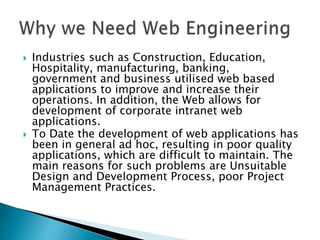  Industries such as Construction, Education,
Hospitality, manufacturing, banking,
government and business utilised web based
applications to improve and increase their
operations. In addition, the Web allows for
development of corporate intranet web
applications.
 To Date the development of web applications has
been in general ad hoc, resulting in poor quality
applications, which are difficult to maintain. The
main reasons for such problems are Unsuitable
Design and Development Process, poor Project
Management Practices.
 
