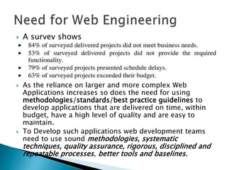  A survey shows
 As the reliance on larger and more complex Web
Applications increases so does the need for using
methodologies/standards/best practice guidelines to
develop applications that are delivered on time, within
budget, have a high level of quality and are easy to
maintain.
 To Develop such applications web development teams
need to use sound methodologies, systematic
techniques, quality assurance, rigorous, disciplined and
repeatable processes, better tools and baselines.
 