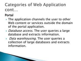 Portal
 The application channels the user to other
Web content or services outside the domain
of the portal application.
 Database access. The user queries a large
database and extracts information.
 Data warehousing. The user queries a
collection of large databases and extracts
information.
 