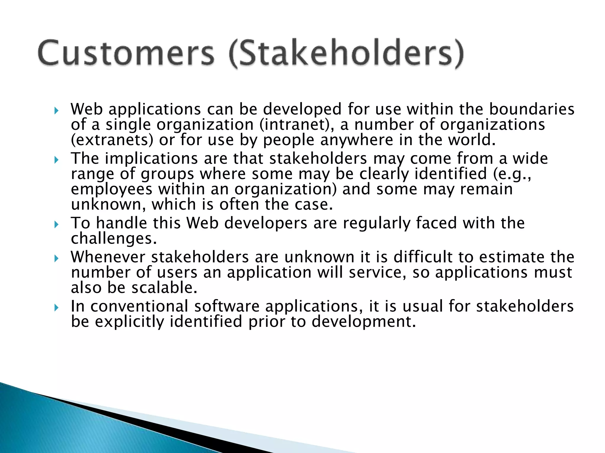  Web applications can be developed for use within the boundaries
of a single organization (intranet), a number of organizations
(extranets) or for use by people anywhere in the world.
 The implications are that stakeholders may come from a wide
range of groups where some may be clearly identified (e.g.,
employees within an organization) and some may remain
unknown, which is often the case.
 To handle this Web developers are regularly faced with the
challenges.
 Whenever stakeholders are unknown it is difficult to estimate the
number of users an application will service, so applications must
also be scalable.
 In conventional software applications, it is usual for stakeholders
be explicitly identified prior to development.
 