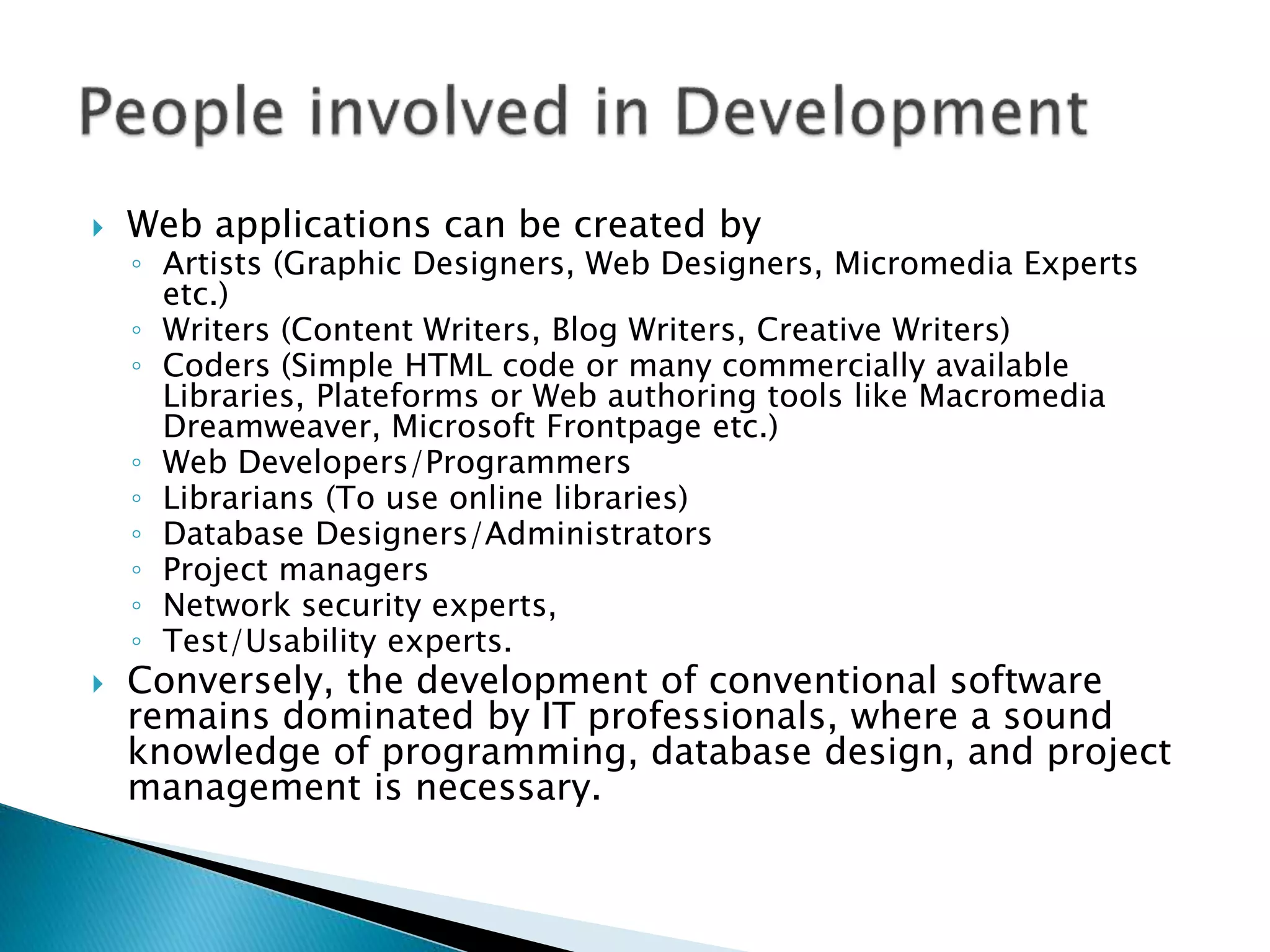  Web applications can be created by
◦ Artists (Graphic Designers, Web Designers, Micromedia Experts
etc.)
◦ Writers (Content Writers, Blog Writers, Creative Writers)
◦ Coders (Simple HTML code or many commercially available
Libraries, Plateforms or Web authoring tools like Macromedia
Dreamweaver, Microsoft Frontpage etc.)
◦ Web Developers/Programmers
◦ Librarians (To use online libraries)
◦ Database Designers/Administrators
◦ Project managers
◦ Network security experts,
◦ Test/Usability experts.
 Conversely, the development of conventional software
remains dominated by IT professionals, where a sound
knowledge of programming, database design, and project
management is necessary.
 