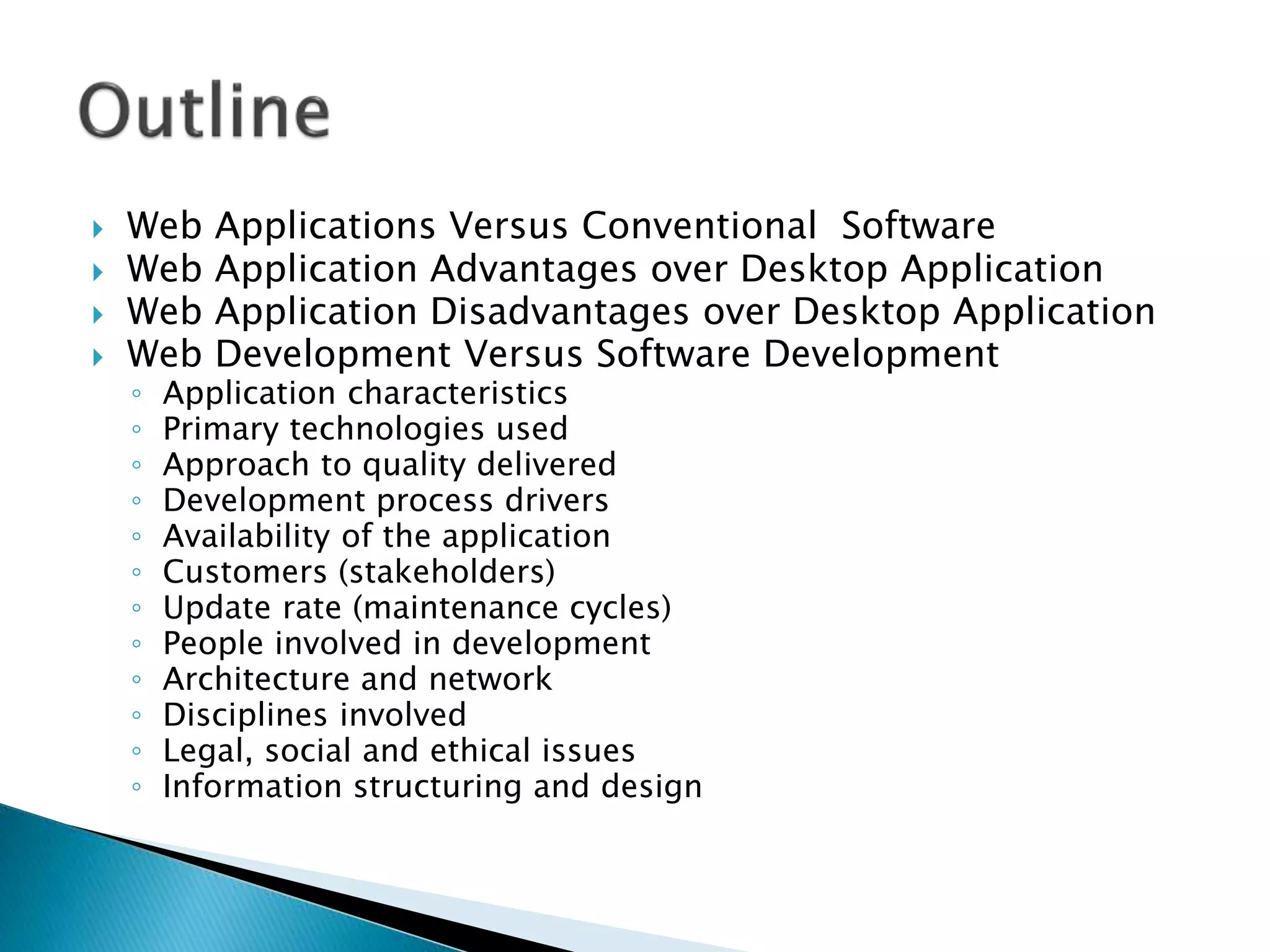  Web Applications Versus Conventional Software
 Web Application Advantages over Desktop Application
 Web Application Disadvantages over Desktop Application
 Web Development Versus Software Development
◦ Application characteristics
◦ Primary technologies used
◦ Approach to quality delivered
◦ Development process drivers
◦ Availability of the application
◦ Customers (stakeholders)
◦ Update rate (maintenance cycles)
◦ People involved in development
◦ Architecture and network
◦ Disciplines involved
◦ Legal, social and ethical issues
◦ Information structuring and design
 