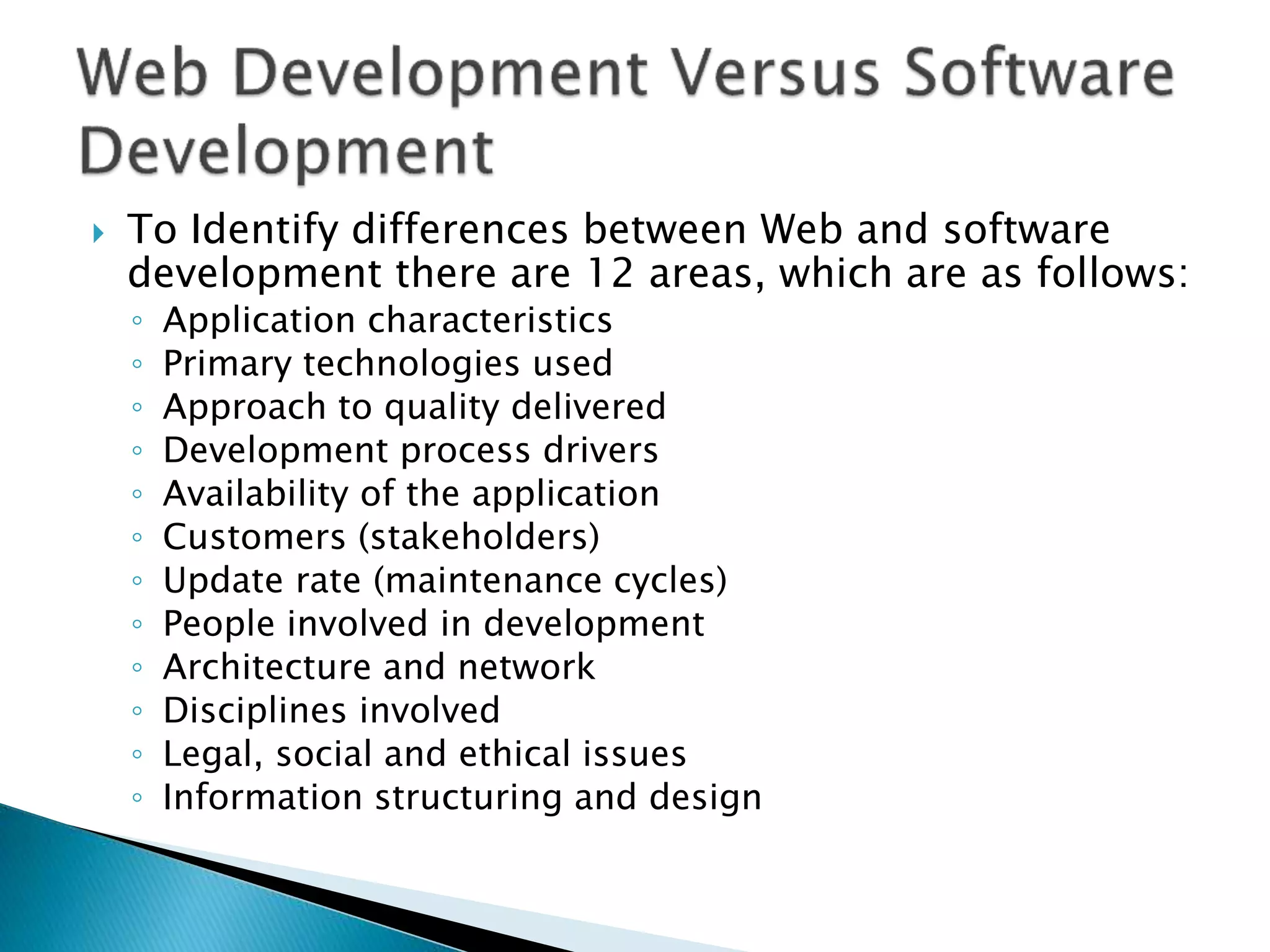  To Identify differences between Web and software
development there are 12 areas, which are as follows:
◦ Application characteristics
◦ Primary technologies used
◦ Approach to quality delivered
◦ Development process drivers
◦ Availability of the application
◦ Customers (stakeholders)
◦ Update rate (maintenance cycles)
◦ People involved in development
◦ Architecture and network
◦ Disciplines involved
◦ Legal, social and ethical issues
◦ Information structuring and design
 