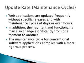  Web applications are updated frequently
without specific releases and with
maintenance cycles of days or even hours.
 In addition, their content and functionality
may also change significantly from one
moment to another.
 The maintenance cycle for conventional
software applications complies with a more
rigorous process.
 