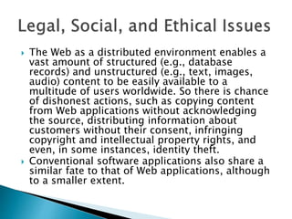  The Web as a distributed environment enables a
vast amount of structured (e.g., database
records) and unstructured (e.g., text, images,
audio) content to be easily available to a
multitude of users worldwide. So there is chance
of dishonest actions, such as copying content
from Web applications without acknowledging
the source, distributing information about
customers without their consent, infringing
copyright and intellectual property rights, and
even, in some instances, identity theft.
 Conventional software applications also share a
similar fate to that of Web applications, although
to a smaller extent.
 
