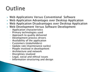  Web Applications Versus Conventional Software
 Web Application Advantages over Desktop Application
 Web Application Disadvantages over Desktop Application
 Web Development Versus Software Development
◦ Application characteristics
◦ Primary technologies used
◦ Approach to quality delivered
◦ Development process drivers
◦ Availability of the application
◦ Customers (stakeholders)
◦ Update rate (maintenance cycles)
◦ People involved in development
◦ Architecture and network
◦ Disciplines involved
◦ Legal, social and ethical issues
◦ Information structuring and design
 