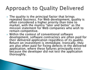  The quality is the principal factor that brings
repeated business. For Web development, quality is
often considered a higher priority than time to
market, with the mantra “later and better” as the
mission statement for Web companies who wish to
remain competitive.
 Within the context of conventional software
development, software contractors are often paid for
their delivered application regardless of its quality.
Return on investment is immediate. Ironically, they
are also often paid for fixing defects in the delivered
application, where these failures principally exist
because the developer did not test the application
thoroughly.
 