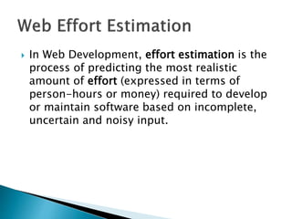  In Web Development, effort estimation is the
process of predicting the most realistic
amount of effort (expressed in terms of
person-hours or money) required to develop
or maintain software based on incomplete,
uncertain and noisy input.
 