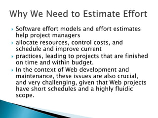  Software effort models and effort estimates
help project managers
 allocate resources, control costs, and
schedule and improve current
 practices, leading to projects that are finished
on time and within budget.
 In the context of Web development and
maintenance, these issues are also crucial,
and very challenging, given that Web projects
have short schedules and a highly fluidic
scope.
 