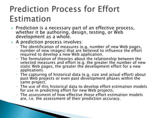  Prediction is a necessary part of an effective process,
whether it be authoring, design, testing, or Web
development as a whole.
 A prediction process involves:
◦ The identification of measures (e.g. number of new Web pages,
number of new images) that are believed to influence the effort
required to develop a new Web application.
◦ The formulation of theories about the relationship between the
selected measures and effort (e.g. the greater the number of new
static Web pages, the greater the development effort for a new
application).
◦ The capturing of historical data (e.g. size and actual effort) about
past Web projects or even past development phases within the
same project.
◦ The use of this historical data to develop effort estimation models
for use in predicting effort for new Web projects.
◦ The assessment of how effective those effort estimation models
are, i.e. the assessment of their prediction accuracy.
 