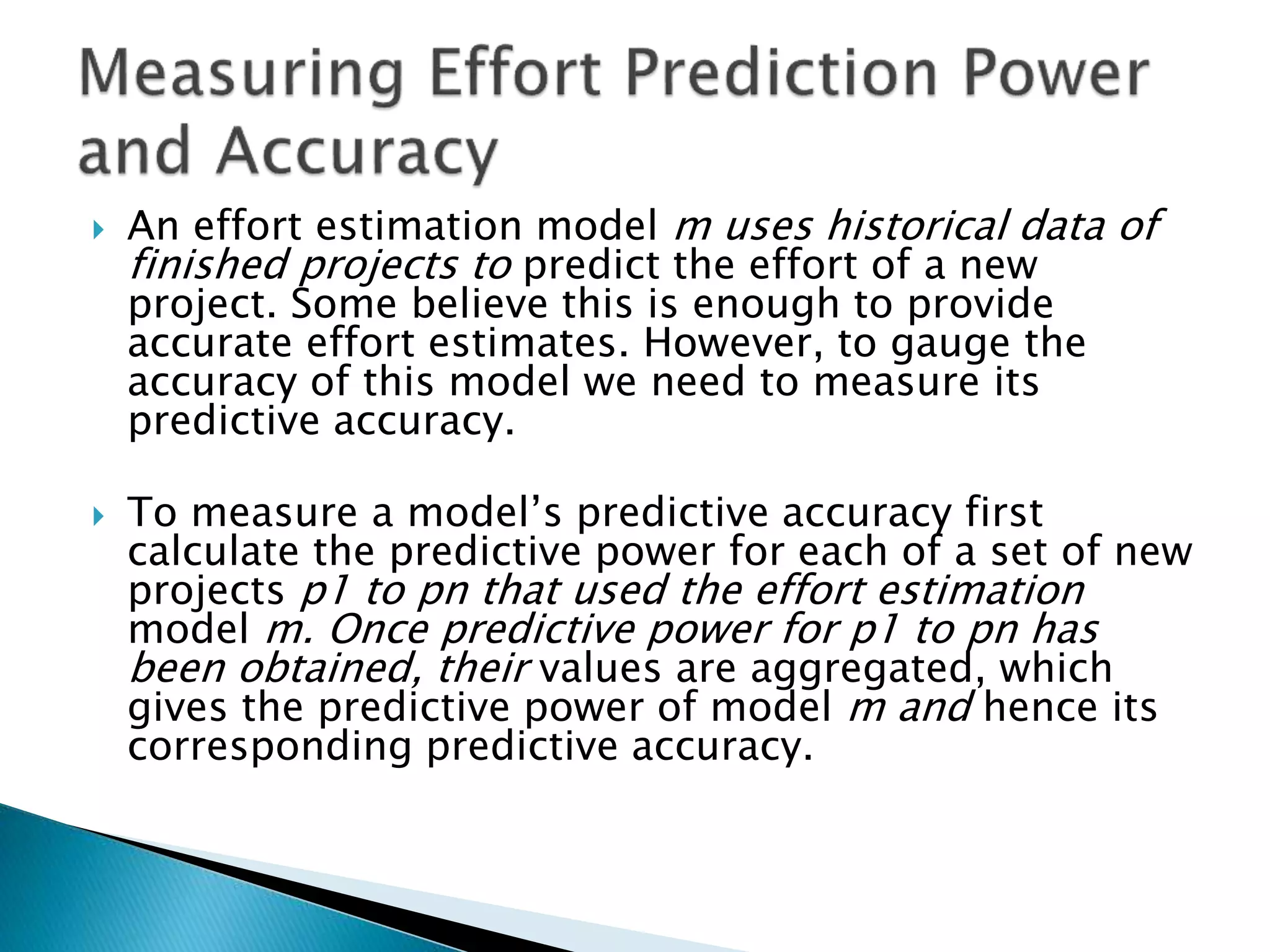  An effort estimation model m uses historical data of
finished projects to predict the effort of a new
project. Some believe this is enough to provide
accurate effort estimates. However, to gauge the
accuracy of this model we need to measure its
predictive accuracy.
 To measure a model’s predictive accuracy first
calculate the predictive power for each of a set of new
projects p1 to pn that used the effort estimation
model m. Once predictive power for p1 to pn has
been obtained, their values are aggregated, which
gives the predictive power of model m and hence its
corresponding predictive accuracy.
 