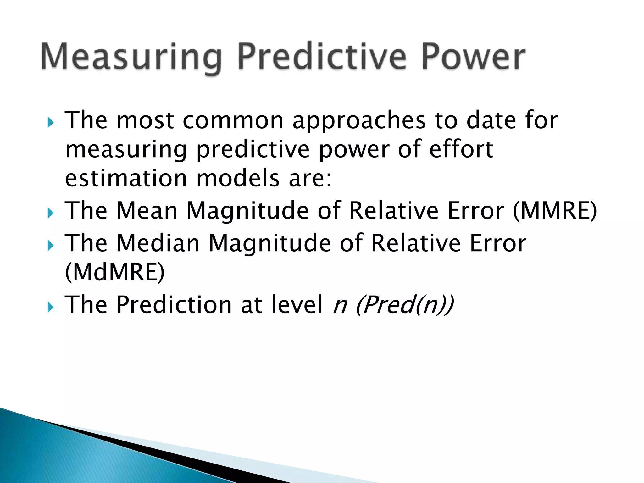  The most common approaches to date for
measuring predictive power of effort
estimation models are:
 The Mean Magnitude of Relative Error (MMRE)
 The Median Magnitude of Relative Error
(MdMRE)
 The Prediction at level n (Pred(n))
 