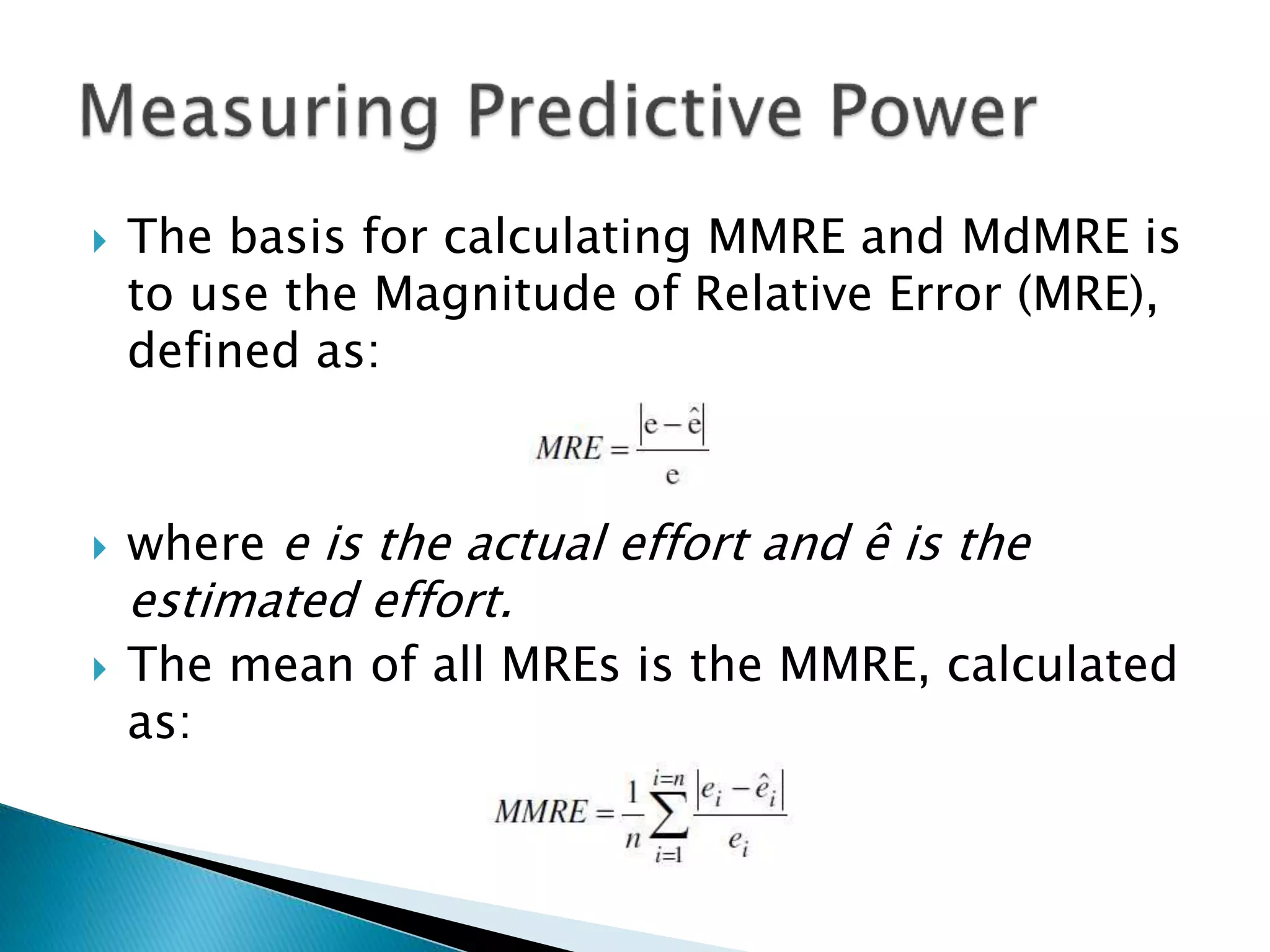  The basis for calculating MMRE and MdMRE is
to use the Magnitude of Relative Error (MRE),
defined as:
 where e is the actual effort and ê is the
estimated effort.
 The mean of all MREs is the MMRE, calculated
as:
 