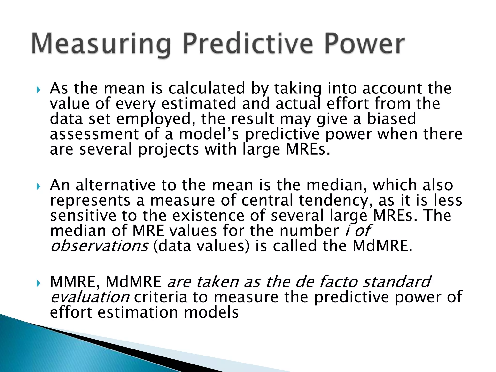  As the mean is calculated by taking into account the
value of every estimated and actual effort from the
data set employed, the result may give a biased
assessment of a model’s predictive power when there
are several projects with large MREs.
 An alternative to the mean is the median, which also
represents a measure of central tendency, as it is less
sensitive to the existence of several large MREs. The
median of MRE values for the number i of
observations (data values) is called the MdMRE.
 MMRE, MdMRE are taken as the de facto standard
evaluation criteria to measure the predictive power of
effort estimation models
 