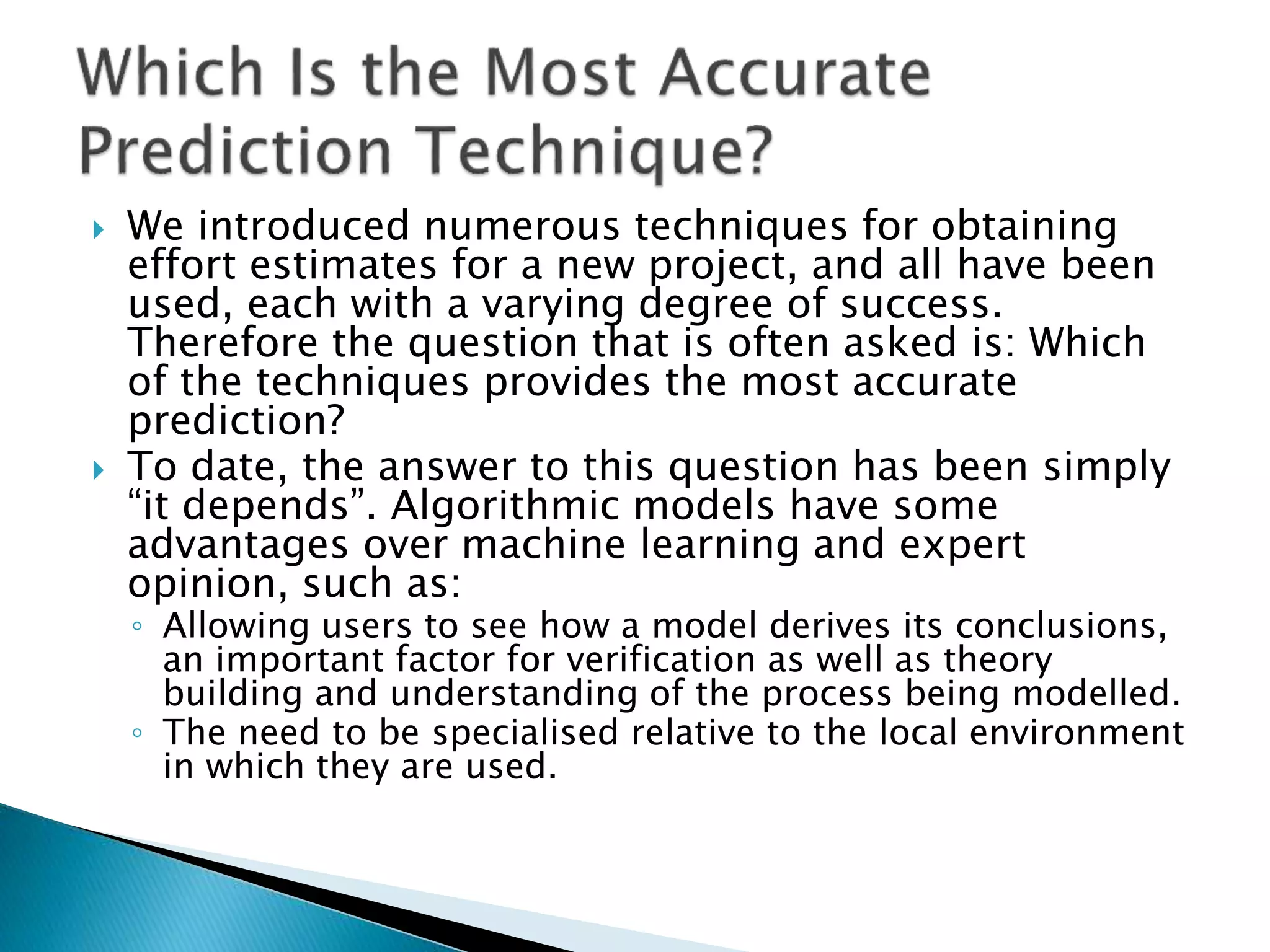 We introduced numerous techniques for obtaining
effort estimates for a new project, and all have been
used, each with a varying degree of success.
Therefore the question that is often asked is: Which
of the techniques provides the most accurate
prediction?
 To date, the answer to this question has been simply
“it depends”. Algorithmic models have some
advantages over machine learning and expert
opinion, such as:
◦ Allowing users to see how a model derives its conclusions,
an important factor for verification as well as theory
building and understanding of the process being modelled.
◦ The need to be specialised relative to the local environment
in which they are used.
 