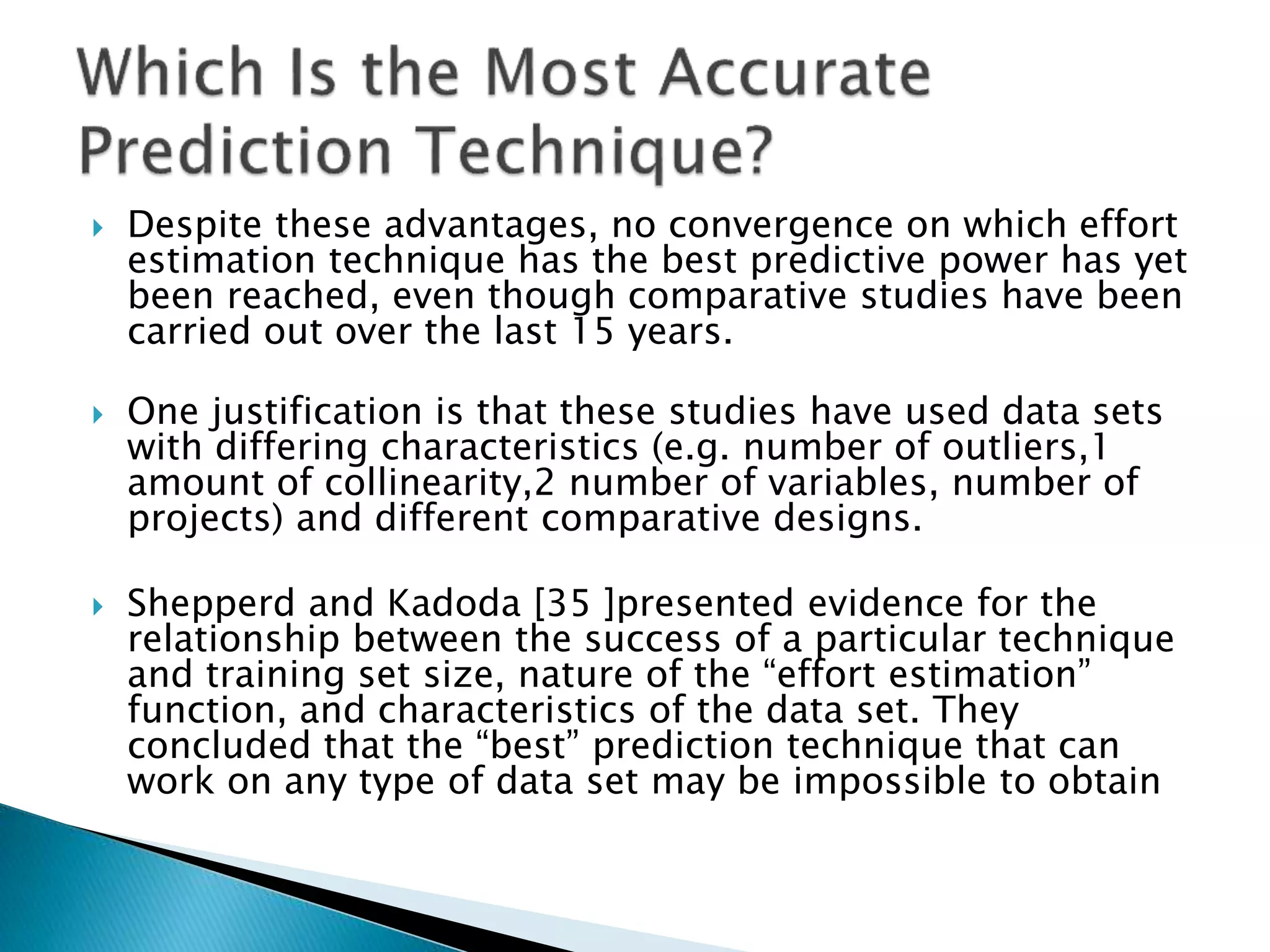  Despite these advantages, no convergence on which effort
estimation technique has the best predictive power has yet
been reached, even though comparative studies have been
carried out over the last 15 years.
 One justification is that these studies have used data sets
with differing characteristics (e.g. number of outliers,1
amount of collinearity,2 number of variables, number of
projects) and different comparative designs.
 Shepperd and Kadoda [35 ]presented evidence for the
relationship between the success of a particular technique
and training set size, nature of the “effort estimation”
function, and characteristics of the data set. They
concluded that the “best” prediction technique that can
work on any type of data set may be impossible to obtain
 