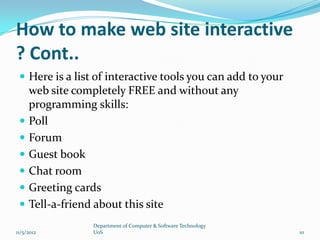 How to make web site interactive
? Cont..
  Here is a list of interactive tools you can add to your
     web site completely FREE and without any
     programming skills:
    Poll
    Forum
    Guest book
    Chat room
    Greeting cards
    Tell-a-friend about this site
                 Department of Computer & Software Technology
11/5/2012        UoS                                            10
 