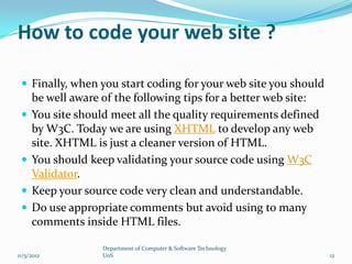 How to code your web site ?

  Finally, when you start coding for your web site you should
     be well aware of the following tips for a better web site:
    You site should meet all the quality requirements defined
     by W3C. Today we are using XHTML to develop any web
     site. XHTML is just a cleaner version of HTML.
    You should keep validating your source code using W3C
     Validator.
    Keep your source code very clean and understandable.
    Do use appropriate comments but avoid using to many
     comments inside HTML files.

                   Department of Computer & Software Technology
11/5/2012          UoS                                            12
 