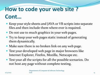 How to code your web site ?
Cont…
  Keep your style sheets and JAVA or VB scripts into separate
     files and then include them where ever is required.
    Do not use to much graphics in your web pages.
    Try to keep your web pages static instead of generating
     them dynamically.
    Make sure there is no broken link on any web page.
    Test your developed web page in major browsers like
     Internet Explorer, Firefox, Mozilla, Netscape etc.
    Test your all the scripts for all the possible scenarios. Do
     not host any page without complete testing.
                    Department of Computer & Software Technology
11/5/2012           UoS                                             13
 