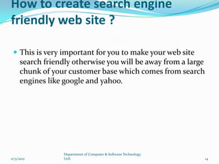 How to create search engine
friendly web site ?

  This is very important for you to make your web site
     search friendly otherwise you will be away from a large
     chunk of your customer base which comes from search
     engines like google and yahoo.




                  Department of Computer & Software Technology
11/5/2012         UoS                                            14
 