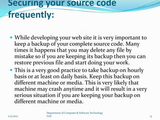 Securing your source code
frequently:

  While developing your web site it is very important to
   keep a backup of your complete source code. Many
   times it happens that you may delete any file by
   mistake so if you are keeping its backup then you can
   restore previous file and start doing your work.
  This is a very good practice to take backup on hourly
   basis or at least on daily basis. Keep this backup on
   different machine or media. This is very likely that
   machine may crash anytime and it will result in a very
   serious situation if you are keeping your backup on
   different machine or media.
                Department of Computer & Software Technology
11/5/2012       UoS                                            15
 