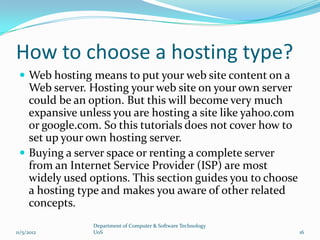 How to choose a hosting type?
  Web hosting means to put your web site content on a
   Web server. Hosting your web site on your own server
   could be an option. But this will become very much
   expansive unless you are hosting a site like yahoo.com
   or google.com. So this tutorials does not cover how to
   set up your own hosting server.
  Buying a server space or renting a complete server
   from an Internet Service Provider (ISP) are most
   widely used options. This section guides you to choose
   a hosting type and makes you aware of other related
   concepts.
               Department of Computer & Software Technology
11/5/2012      UoS                                            16
 