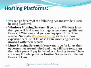 Hosting Platforms:

  You can go for any of the following two most widely used
   hosting platforms:
  Windows Hosting Servers : If you are a Windows lover
   then you will find many hosting servers running different
   flavors of Windows and you can buy space from these
   servers. Normally Windows hosting server are more
   expansive because of lot of software incensing costs are
   involved with these servers
  Linux Hosting Servers: If you want to go for Linux then
   opportunities are unlimited and they will have to pay less
   then what you will pay for Windows Hosting Server. There
   are many ISP who provides Hosting Servers with different
   flavors of Unix.

                 Department of Computer & Software Technology
11/5/2012        UoS                                            17
 
