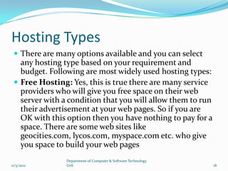 Hosting Types
  There are many options available and you can select
   any hosting type based on your requirement and
   budget. Following are most widely used hosting types:
  Free Hosting: Yes, this is true there are many service
   providers who will give you free space on their web
   server with a condition that you will allow them to run
   their advertisement at your web pages. So if you are
   OK with this option then you have nothing to pay for a
   space. There are some web sites like
   geocities.com, lycos.com, myspace.com etc. who give
   you space to build your web pages
                Department of Computer & Software Technology
11/5/2012       UoS                                            18
 
