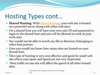 Hosting Types cont…
  Shared Hosting: With shared hosting, your web site is hosted
     on a powerful server along with other web sites.
    On a shared host you will have your own user ID and password to
     login to the shared host and you will be allowed to work in your
     work area.
    You would not be able to touch any file or directory belonging to
     other host partner.
    Even you would not know how many sites are hosted on your
     shared host.
    This type of hosting is very cost effective and good for small web
     site where your space and speed are not very important.
     Here traffic on one site will affect the speed of all other hosted
     sites.
                    Department of Computer & Software Technology
11/5/2012           UoS                                                19
 