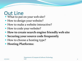 Out Lineon your web site?
 What to put
    How to design your website?
    How to make a website interactive?
    How to code your website?
    How to create search engine friendly web site
    Securing your source code frequently
    How to choose a hosting type?
    Hosting Platforms:



                Department of Computer & Software Technology
11/5/2012       UoS                                            2
 