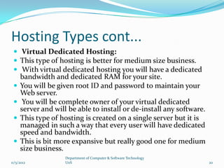 Hosting Types cont...
  Virtual Dedicated Hosting:
  This type of hosting is better for medium size business.
  With virtual dedicated hosting you will have a dedicated
     bandwidth and dedicated RAM for your site.
    You will be given root ID and password to maintain your
     Web server.
     You will be complete owner of your virtual dedicated
     server and will be able to install or de-install any software.
    This type of hosting is created on a single server but it is
     managed in such a way that every user will have dedicated
     speed and bandwidth.
    This is bit more expansive but really good one for medium
     size business.
                    Department of Computer & Software Technology
11/5/2012           UoS                                               20
 