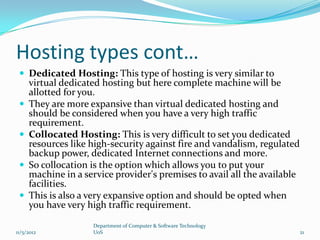 Hosting types cont…
  Dedicated Hosting: This type of hosting is very similar to
     virtual dedicated hosting but here complete machine will be
     allotted for you.
    They are more expansive than virtual dedicated hosting and
     should be considered when you have a very high traffic
     requirement.
    Collocated Hosting: This is very difficult to set you dedicated
     resources like high-security against fire and vandalism, regulated
     backup power, dedicated Internet connections and more.
    So collocation is the option which allows you to put your
     machine in a service provider's premises to avail all the available
     facilities.
    This is also a very expansive option and should be opted when
     you have very high traffic requirement.

                    Department of Computer & Software Technology
11/5/2012           UoS                                                    21
 