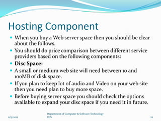 Hosting Component
  When you buy a Web server space then you should be clear
     about the follows.
    You should do price comparison between different service
     providers based on the following components:
    Disc Space:
    A small or medium web site will need between 10 and
     100MB of disk space.
    If you plan to keep lot of audio and Video on your web site
     then you need plan to buy more space.
    Before buying server space you should check the options
     available to expand your disc space if you need it in future.

                   Department of Computer & Software Technology
11/5/2012          UoS                                               22
 