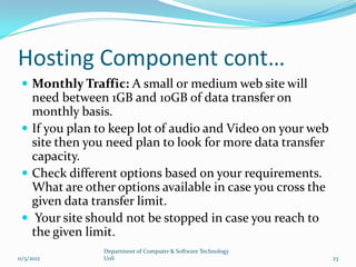 Hosting Component cont…
  Monthly Traffic: A small or medium web site will
   need between 1GB and 10GB of data transfer on
   monthly basis.
  If you plan to keep lot of audio and Video on your web
   site then you need plan to look for more data transfer
   capacity.
  Check different options based on your requirements.
   What are other options available in case you cross the
   given data transfer limit.
  Your site should not be stopped in case you reach to
   the given limit.
                Department of Computer & Software Technology
11/5/2012       UoS                                            23
 