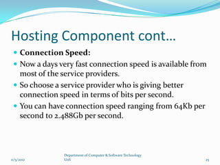 Hosting Component cont…
  Connection Speed:
  Now a days very fast connection speed is available from
   most of the service providers.
  So choose a service provider who is giving better
   connection speed in terms of bits per second.
  You can have connection speed ranging from 64Kb per
   second to 2.488Gb per second.



                Department of Computer & Software Technology
11/5/2012       UoS                                            25
 